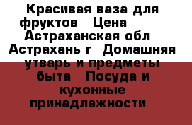 Красивая ваза для фруктов › Цена ­ 800 - Астраханская обл., Астрахань г. Домашняя утварь и предметы быта » Посуда и кухонные принадлежности   